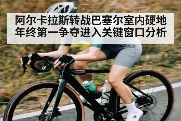 阿尔卡拉斯转战巴塞尔室内硬地 年终第一争夺进入关键窗口分析